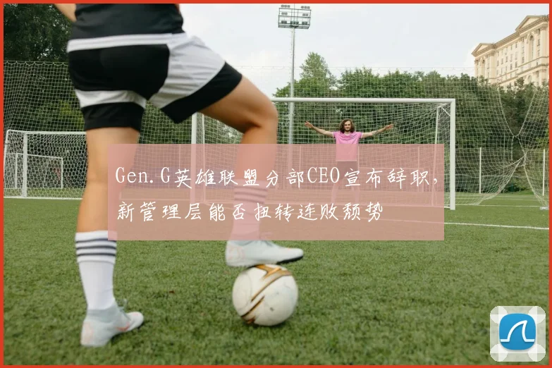 Gen.G英雄联盟分部CEO宣布辞职,新管理层能否扭转连败颓势