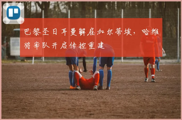 巴黎圣日耳曼解雇加尔蒂埃,哈维将率队开启传控重建