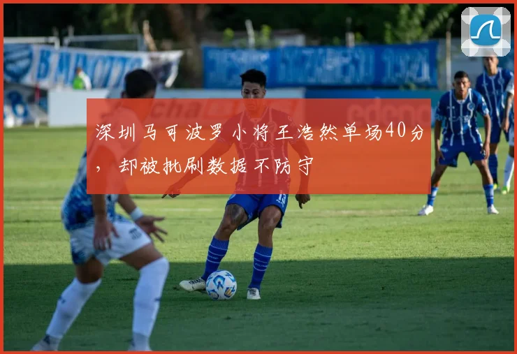 深圳马可波罗小将王浩然单场40分,却被批刷数据不防守