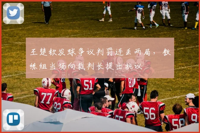 王楚钦发球争议判罚连丢两局，教练组当场向裁判长提出抗议