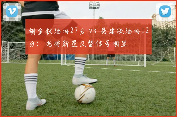 胡金秋场均27分 vs 易建联场均12分：老将新星交替信号明显