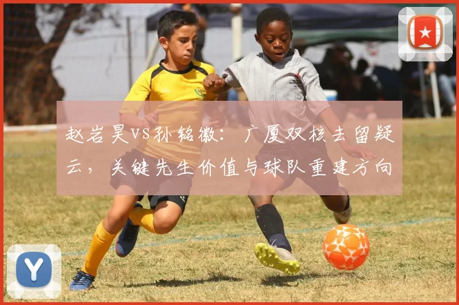 赵岩昊vs孙铭徽：广厦双核去留疑云，关键先生价值与球队重建方向